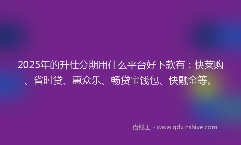 2025年的升仕分期用什么平台好下款有：快莱购、省时贷、惠众乐、畅贷宝钱包、快融金等。