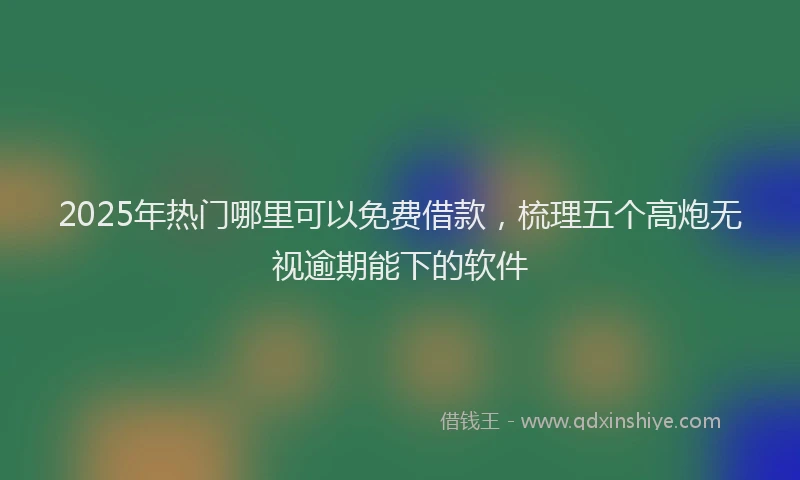 2025年热门哪里可以免费借款，梳理五个高炮无视逾期能下的软件
