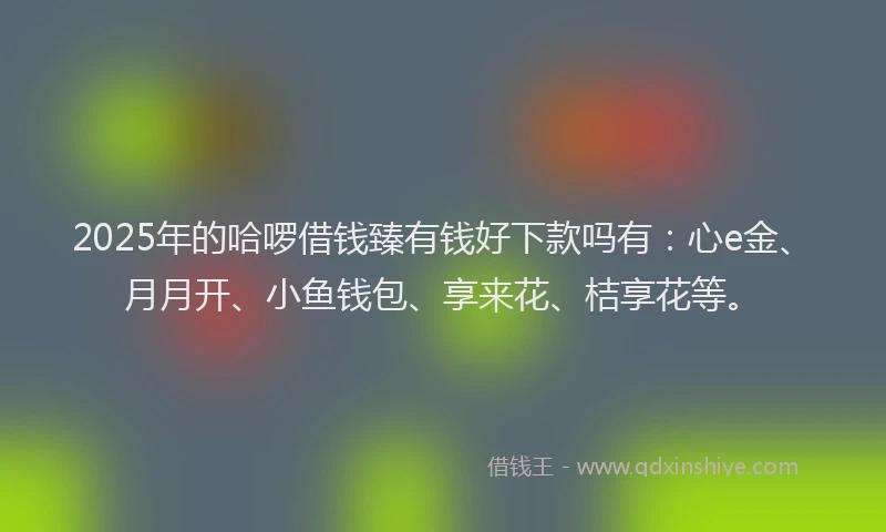 2025年的哈啰借钱臻有钱好下款吗有：心e金、月月开、小鱼钱包、享来花、桔享花等。