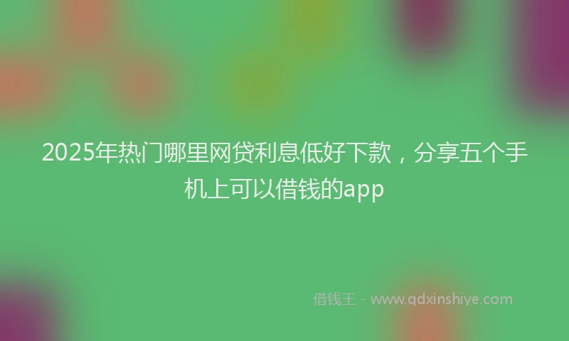 2025年热门哪里网贷利息低好下款，分享五个手机上可以借钱的app