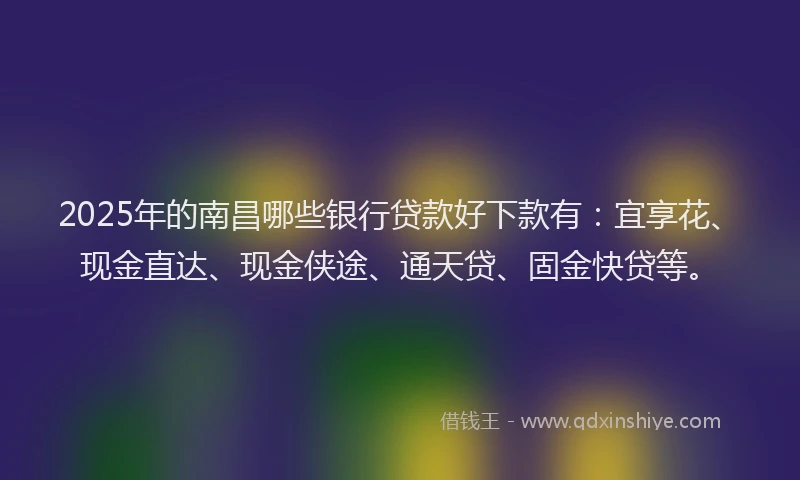2025年的南昌哪些银行贷款好下款有：宜享花、现金直达、现金侠途、通天贷、固金快贷等。