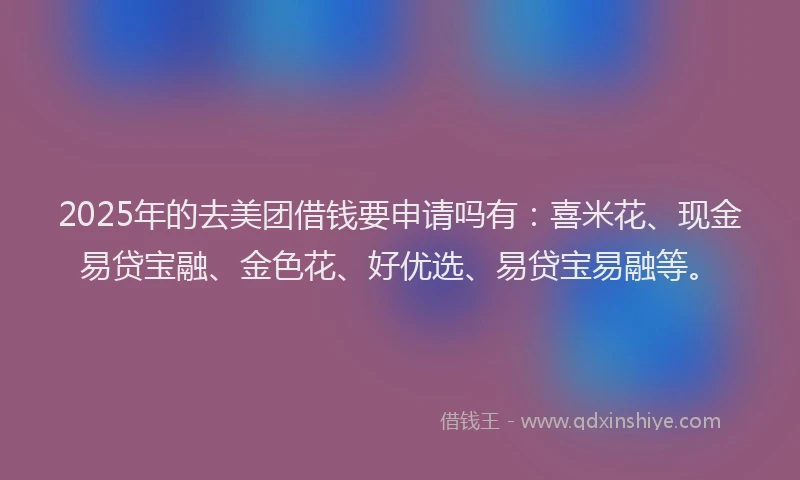 2025年的去美团借钱要申请吗有：喜米花、现金易贷宝融、金色花、好优选、易贷宝易融等。