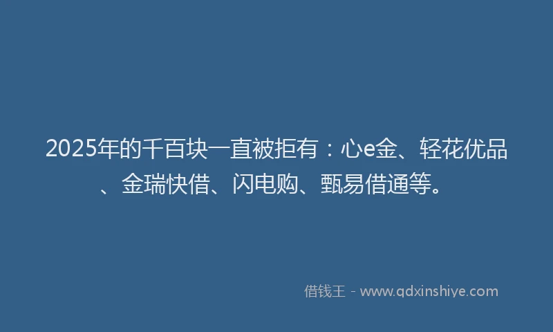 2025年的千百块一直被拒有：心e金、轻花优品、金瑞快借、闪电购、甄易借通等。