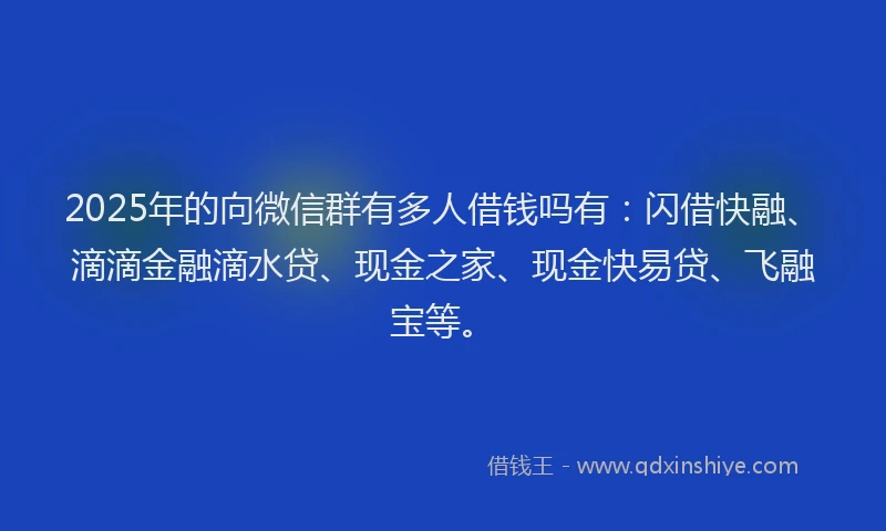 2025年的向微信群有多人借钱吗有：闪借快融、滴滴金融滴水贷、现金之家、现金快易贷、飞融宝等。