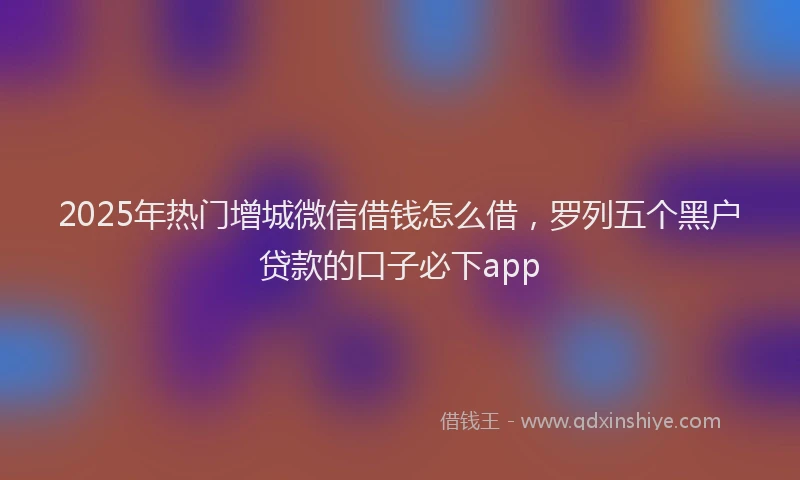 2025年热门增城微信借钱怎么借，罗列五个黑户贷款的口子必下app