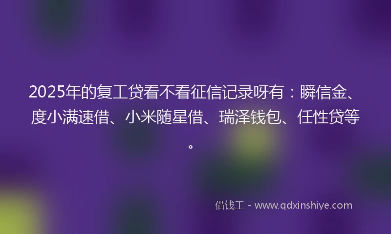 2025年的复工贷看不看征信记录呀有：瞬信金、度小满速借、小米随星借、瑞泽钱包、任性贷等。