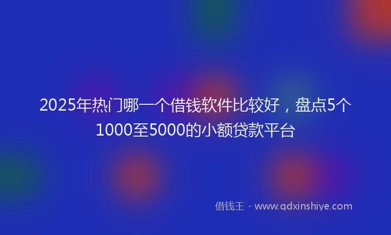 2025年热门哪一个借钱软件比较好，盘点5个1000至5000的小额贷款平台