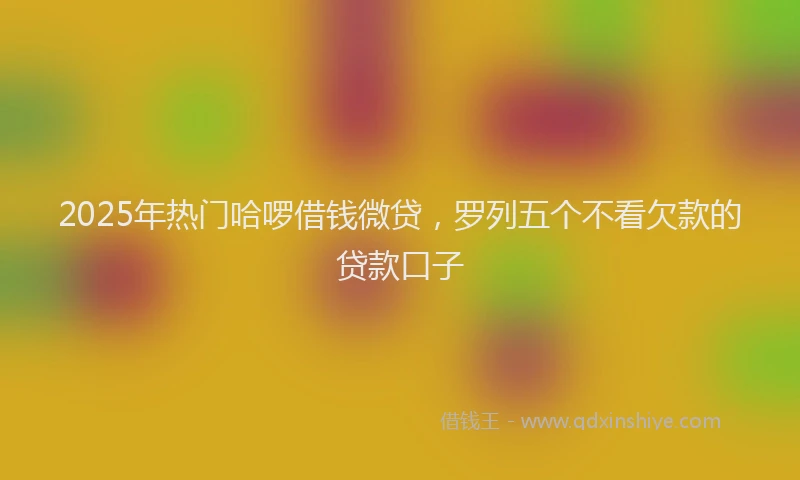 2025年热门哈啰借钱微贷，罗列五个不看欠款的贷款口子