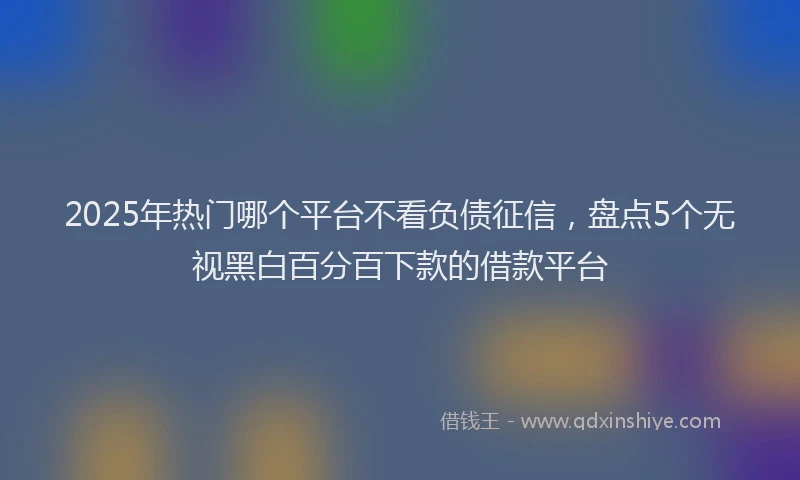 2025年热门哪个平台不看负债征信，盘点5个无视黑白百分百下款的借款平台