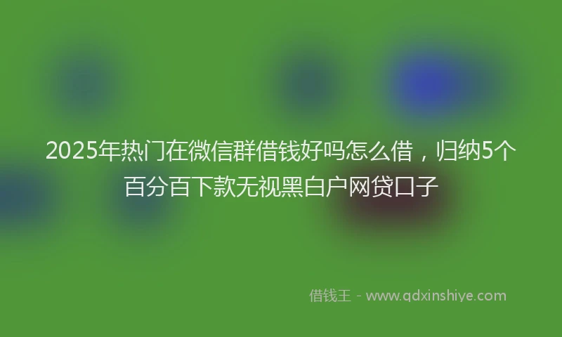 2025年热门在微信群借钱好吗怎么借，归纳5个百分百下款无视黑白户网贷口子