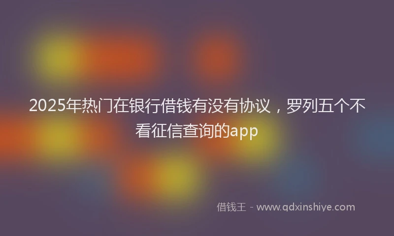2025年热门在银行借钱有没有协议，罗列五个不看征信查询的app