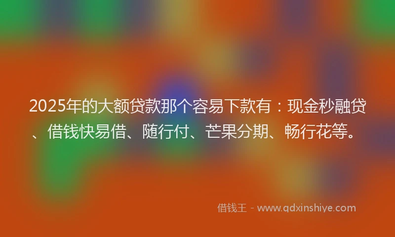2025年的大额贷款那个容易下款有：现金秒融贷、借钱快易借、随行付、芒果分期、畅行花等。