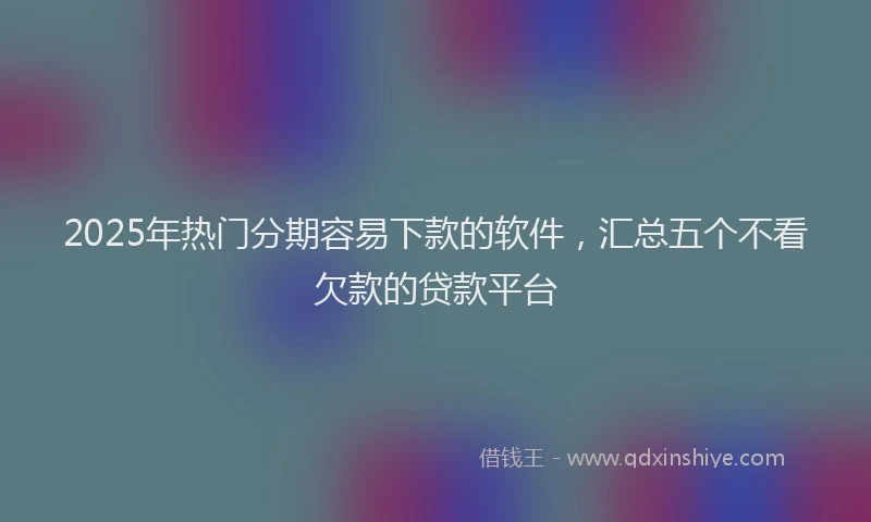 2025年热门分期容易下款的软件，汇总五个不看欠款的贷款平台