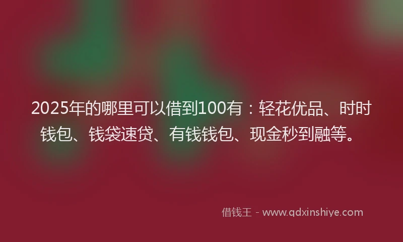 2025年的哪里可以借到100有：轻花优品、时时钱包、钱袋速贷、有钱钱包、现金秒到融等。