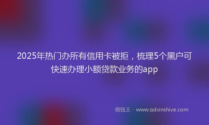 2025年热门办所有信用卡被拒，梳理5个黑户可快速办理小额贷款业务的app