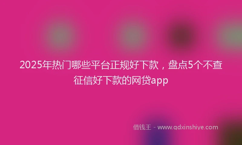 2025年热门哪些平台正规好下款，盘点5个不查征信好下款的网贷app
