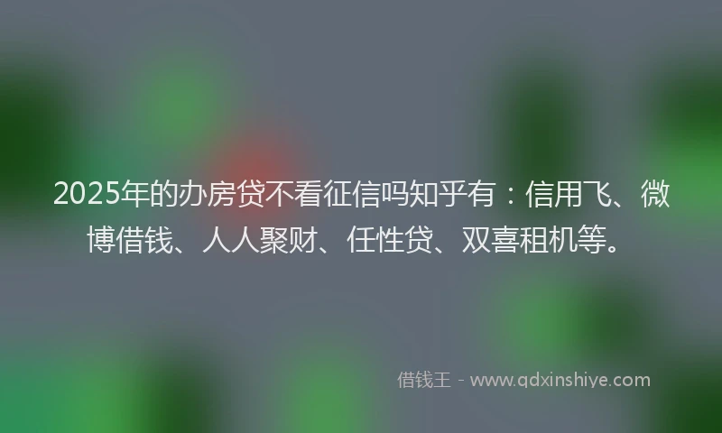 2025年的办房贷不看征信吗知乎有：信用飞、微博借钱、人人聚财、任性贷、双喜租机等。