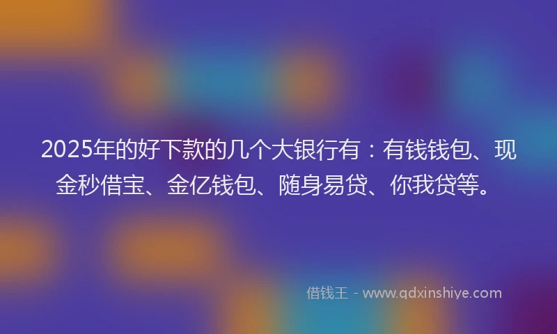 2025年的好下款的几个大银行有：有钱钱包、现金秒借宝、金亿钱包、随身易贷、你我贷等。