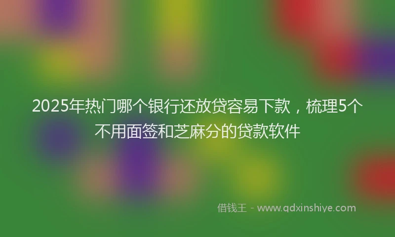 2025年热门哪个银行还放贷容易下款，梳理5个不用面签和芝麻分的贷款软件