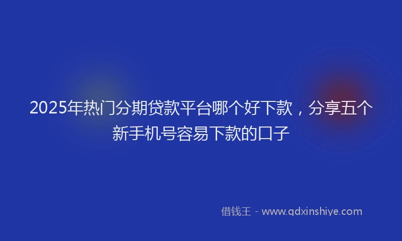 2025年热门分期贷款平台哪个好下款，分享五个新手机号容易下款的口子