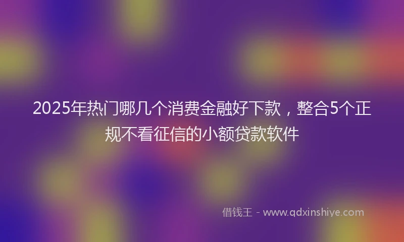 2025年热门哪几个消费金融好下款，整合5个正规不看征信的小额贷款软件