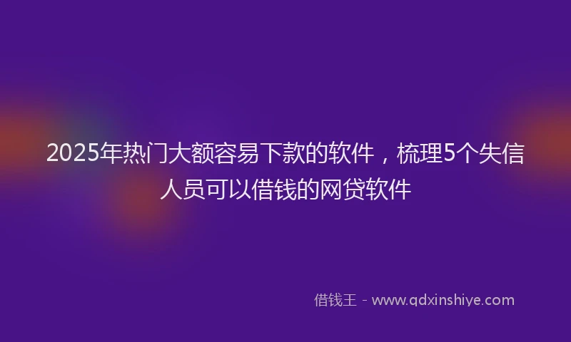 2025年热门大额容易下款的软件，梳理5个失信人员可以借钱的网贷软件