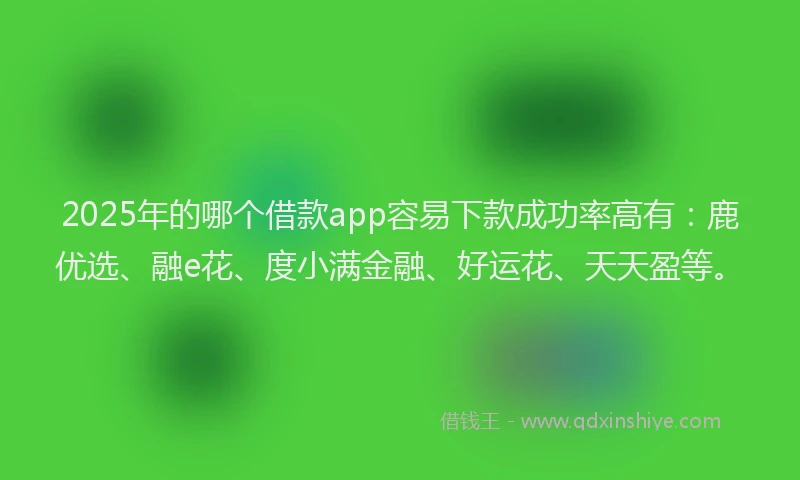 2025年的哪个借款app容易下款成功率高有：鹿优选、融e花、度小满金融、好运花、天天盈等。
