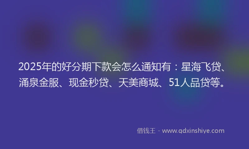 2025年的好分期下款会怎么通知有：星海飞贷、涌泉金服、现金秒贷、天美商城、51人品贷等。