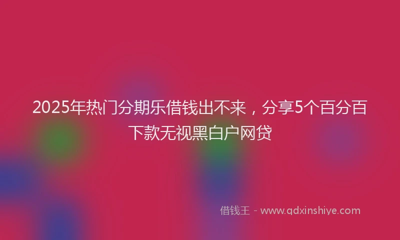 2025年热门分期乐借钱出不来，分享5个百分百下款无视黑白户网贷