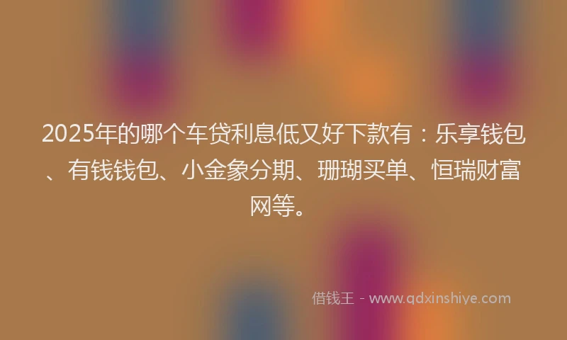 2025年的哪个车贷利息低又好下款有：乐享钱包、有钱钱包、小金象分期、珊瑚买单、恒瑞财富网等。