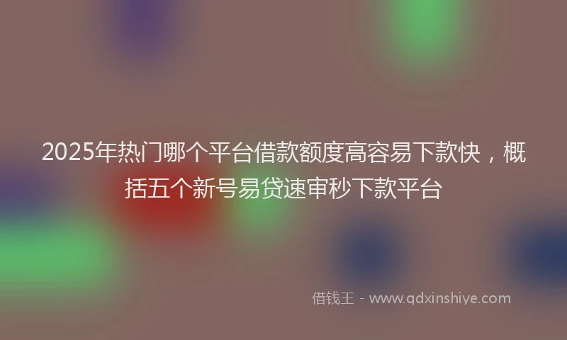 2025年热门哪个平台借款额度高容易下款快，概括五个新号易贷速审秒下款平台