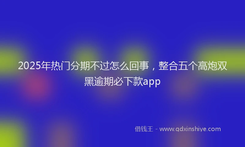 2025年热门分期不过怎么回事，整合五个高炮双黑逾期必下款app