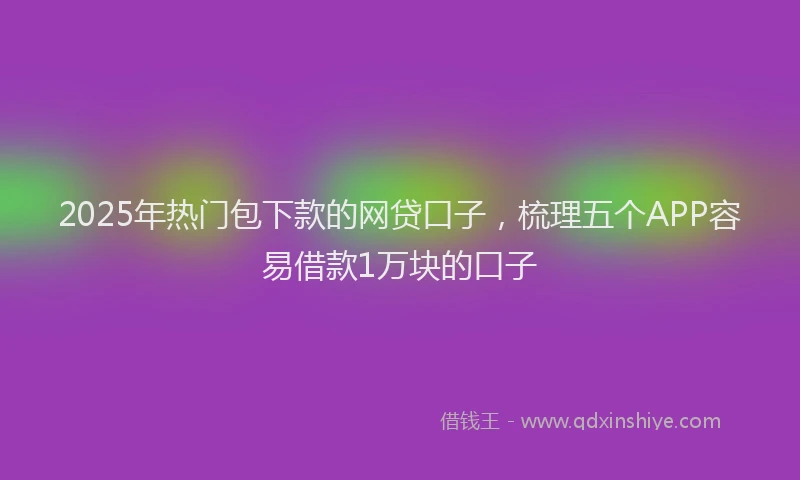2025年热门包下款的网贷口子，梳理五个APP容易借款1万块的口子