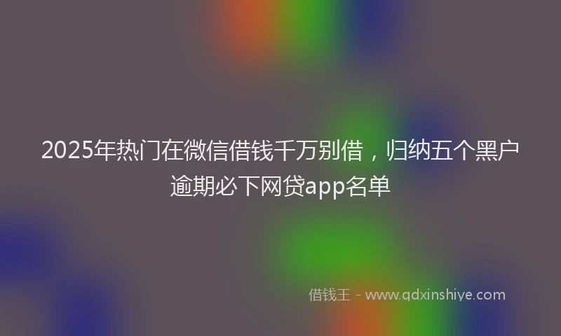 2025年热门在微信借钱千万别借，归纳五个黑户逾期必下网贷app名单