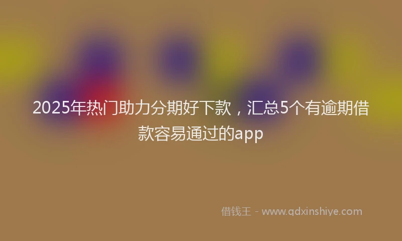 2025年热门助力分期好下款，汇总5个有逾期借款容易通过的app