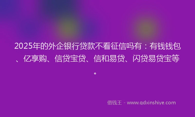 2025年的外企银行贷款不看征信吗有：有钱钱包、亿享购、信贷宝贷、信和易贷、闪贷易贷宝等。