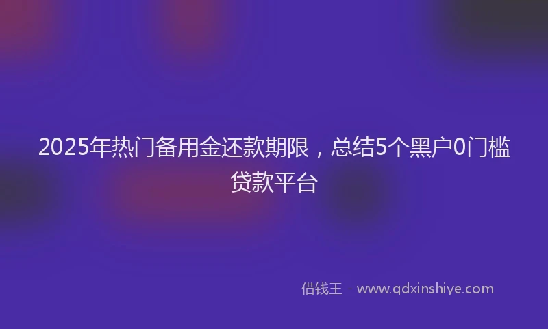2025年热门备用金还款期限，总结5个黑户0门槛贷款平台