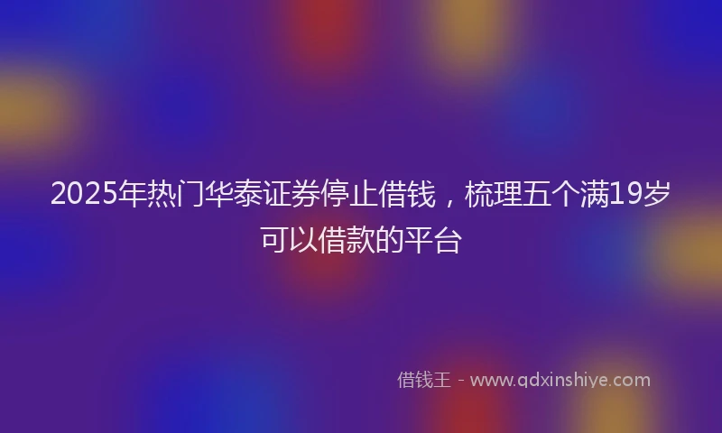 2025年热门华泰证券停止借钱，梳理五个满19岁可以借款的平台
