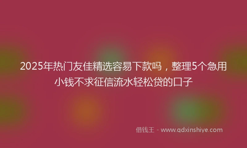 2025年热门友佳精选容易下款吗，整理5个急用小钱不求征信流水轻松贷的口子