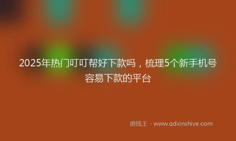 2025年热门叮叮帮好下款吗，梳理5个新手机号容易下款的平台