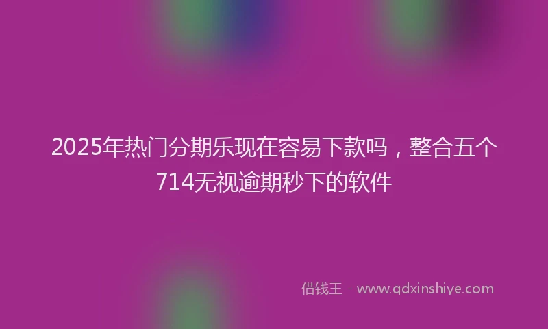 2025年热门分期乐现在容易下款吗，整合五个714无视逾期秒下的软件