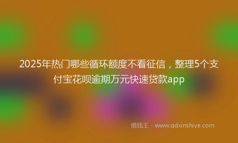 2025年热门哪些循环额度不看征信，整理5个支付宝花呗逾期万元快速贷款app