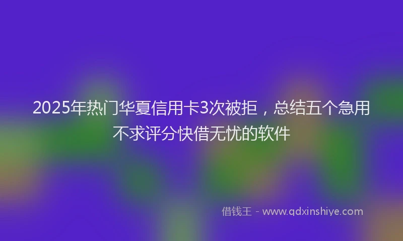 2025年热门华夏信用卡3次被拒，总结五个急用不求评分快借无忧的软件