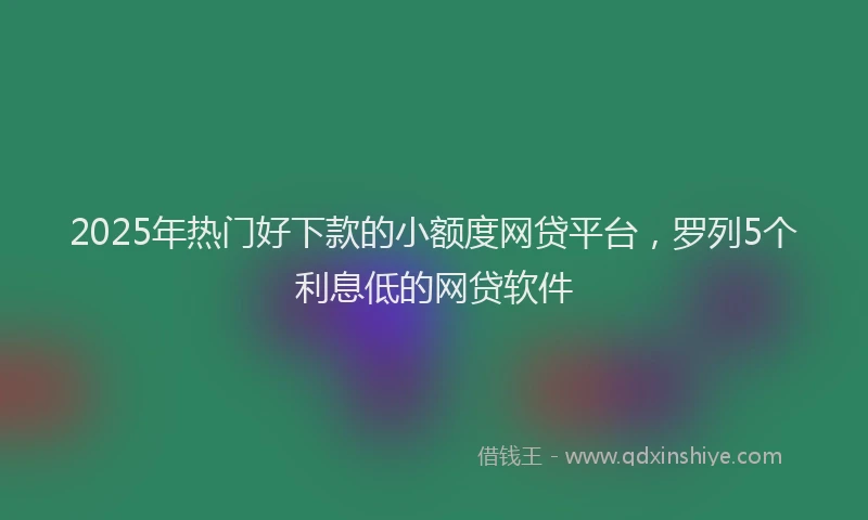 2025年热门好下款的小额度网贷平台，罗列5个利息低的网贷软件
