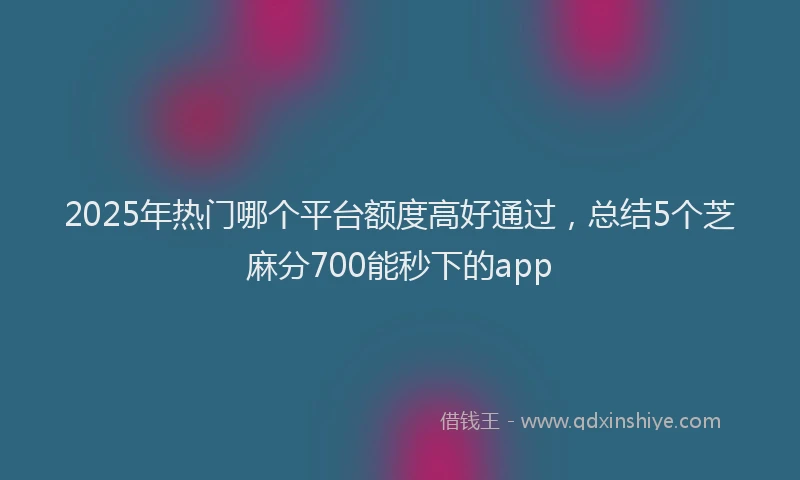 2025年热门哪个平台额度高好通过，总结5个芝麻分700能秒下的app