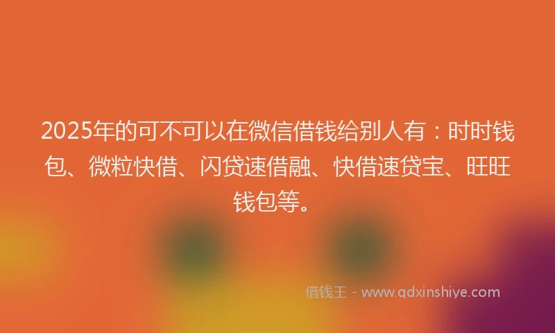 2025年的可不可以在微信借钱给别人有：时时钱包、微粒快借、闪贷速借融、快借速贷宝、旺旺钱包等。