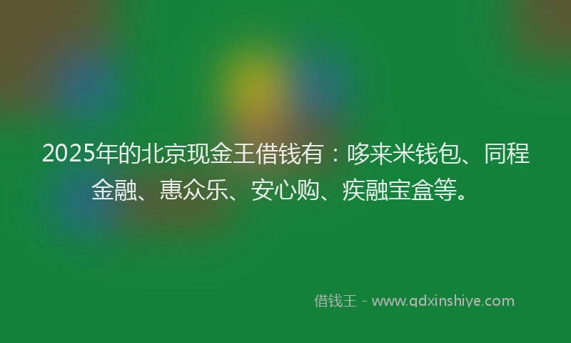 2025年的北京现金王借钱有：哆来米钱包、同程金融、惠众乐、安心购、疾融宝盒等。
