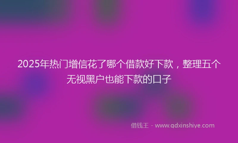 2025年热门增信花了哪个借款好下款，整理五个无视黑户也能下款的口子