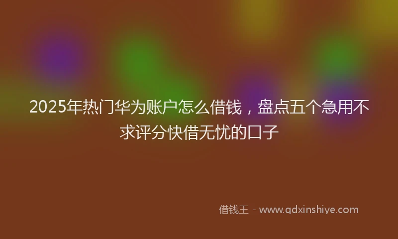 2025年热门华为账户怎么借钱，盘点五个急用不求评分快借无忧的口子