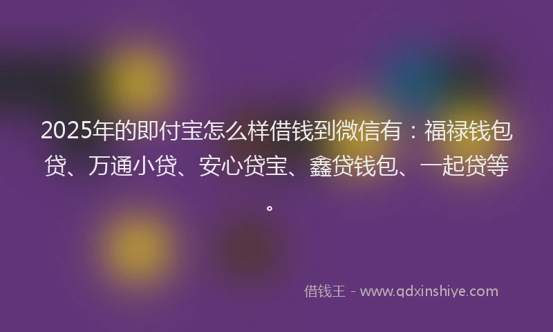 2025年的即付宝怎么样借钱到微信有：福禄钱包贷、万通小贷、安心贷宝、鑫贷钱包、一起贷等。